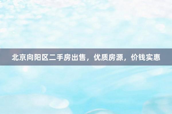 北京向阳区二手房出售，优质房源，价钱实惠