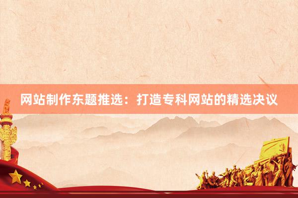 网站制作东题推选：打造专科网站的精选决议