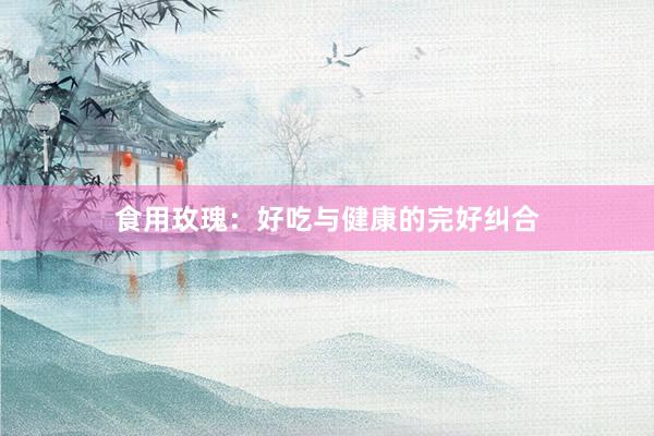 食用玫瑰：好吃与健康的完好纠合